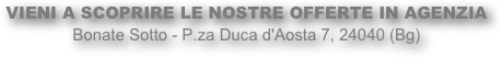 VIENI A SCOPRIRE LE NOSTRE OFFERTE IN AGENZIA
Bonate Sotto - P.za Duca d'Aosta 7, 24040 (Bg)